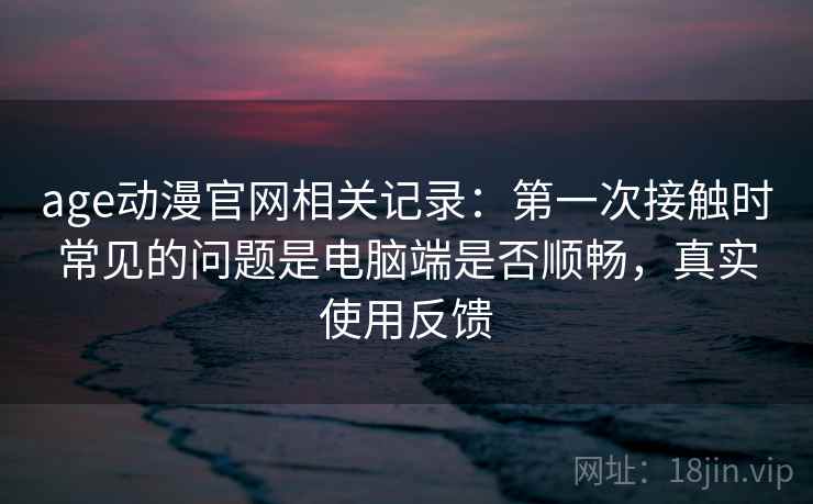 age动漫官网相关记录:第一次接触时常见的问题是电脑端是否顺畅,真实使用反馈 age动漫官网相关记录:第一次接触时常见的问题是电脑端是否顺畅,真实使用反馈