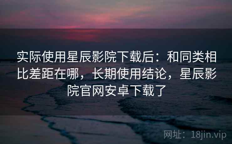 实际使用星辰影院下载后:和同类相比差距在哪,长期使用结论,星辰影院官网安卓下载了 实际使用星辰影院下载后:和同类相比差距在哪,长期使用结论,星辰影院官网安卓下载了