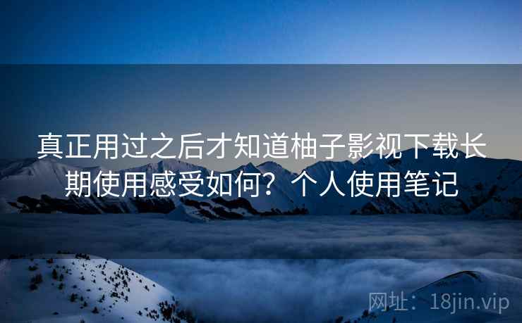 真正用过之后才知道柚子影视下载长期使用感受如何？个人使用笔记