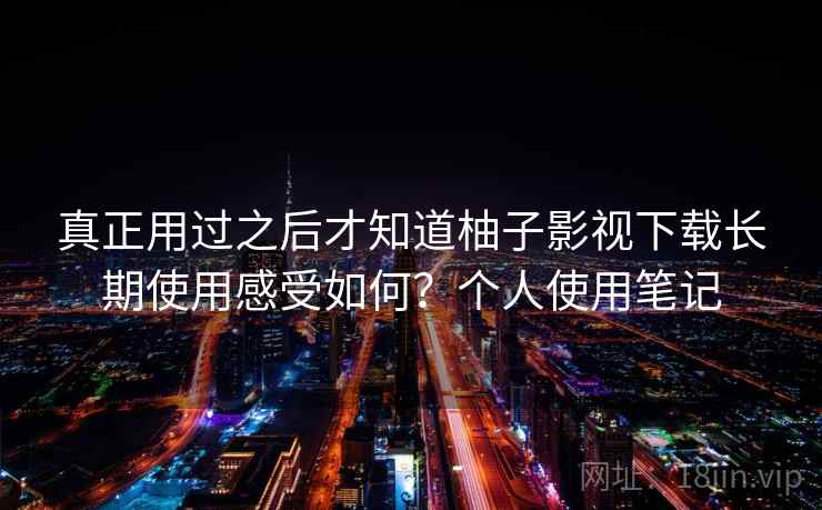 真正用过之后才知道柚子影视下载长期使用感受如何？个人使用笔记