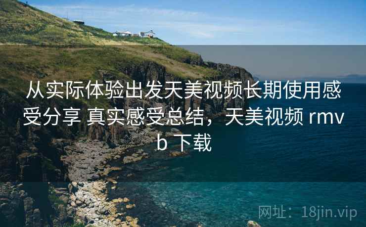 从实际体验出发天美视频长期使用感受分享 真实感受总结,天美视频 rmvb 下载 从实际体验出发天美视频长期使用感受分享 真实感受总结,天美视频 rmvb 下载