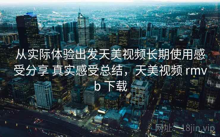从实际体验出发天美视频长期使用感受分享 真实感受总结,天美视频 rmvb 下载 从实际体验出发天美视频长期使用感受分享 真实感受总结,天美视频 rmvb 下载