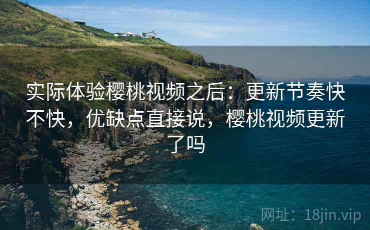 实际体验樱桃视频之后：更新节奏快不快，优缺点直接说，樱桃视频更新了吗