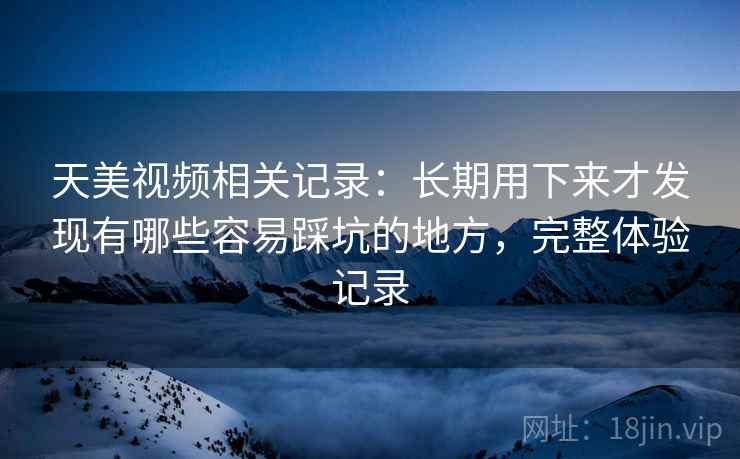 天美视频相关记录:长期用下来才发现有哪些容易踩坑的地方,完整体验记录 天美视频相关记录:长期用下来才发现有哪些容易踩坑的地方,完整体验记录