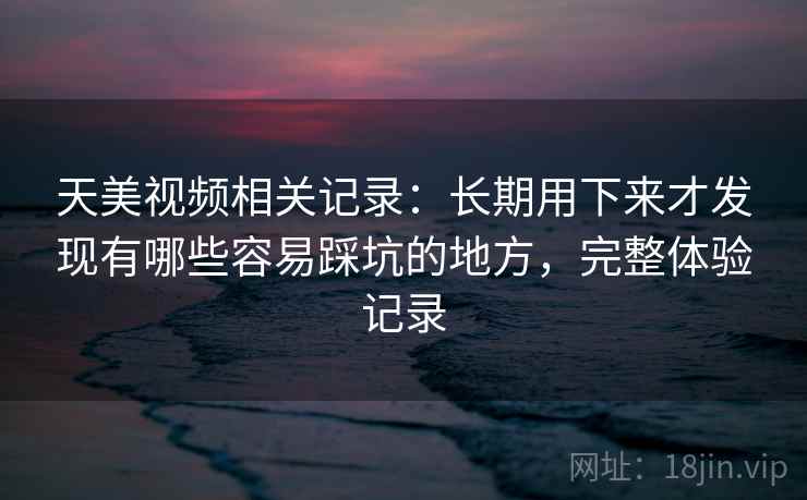 天美视频相关记录:长期用下来才发现有哪些容易踩坑的地方,完整体验记录 天美视频相关记录:长期用下来才发现有哪些容易踩坑的地方,完整体验记录