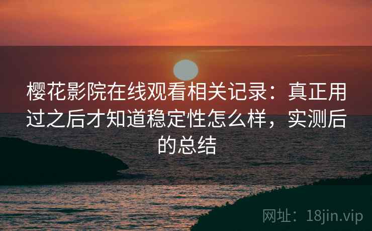 樱花影院在线观看相关记录:真正用过之后才知道稳定性怎么样,实测后的总结 樱花影院在线观看相关记录:真正用过之后才知道稳定性怎么样,实测后的总结