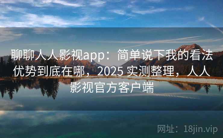 聊聊人人影视app：简单说下我的看法优势到底在哪，2025 实测整理，人人影视官方客户端
