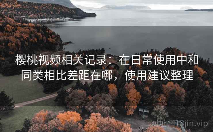 樱桃视频相关记录:在日常使用中和同类相比差距在哪,使用建议整理 樱桃视频相关记录:在日常使用中和同类相比差距在哪,使用建议整理