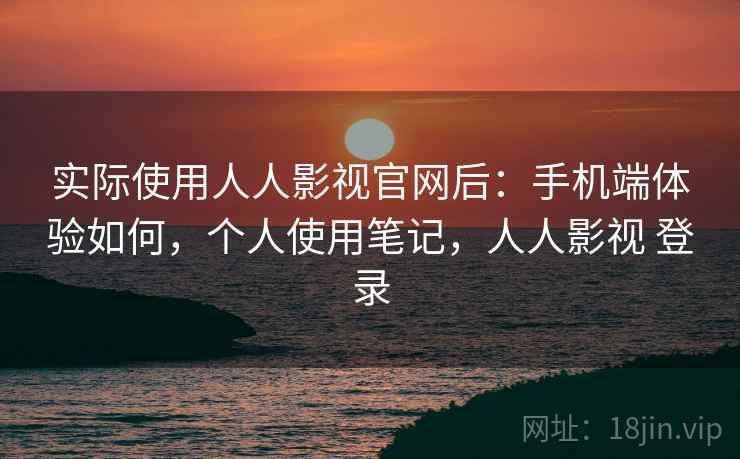 实际使用人人影视官网后：手机端体验如何，个人使用笔记，人人影视 登录