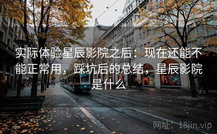 实际体验星辰影院之后：现在还能不能正常用，踩坑后的总结，星辰影院是什么