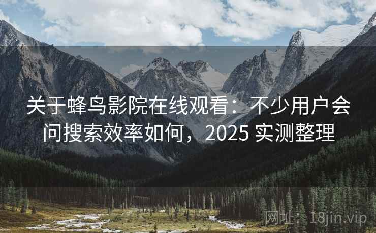 关于蜂鸟影院在线观看：不少用户会问搜索效率如何，2025 实测整理
