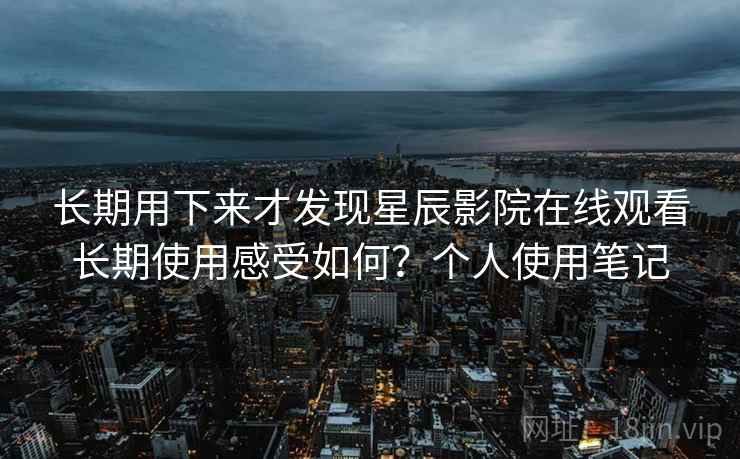 长期用下来才发现星辰影院在线观看长期使用感受如何？个人使用笔记