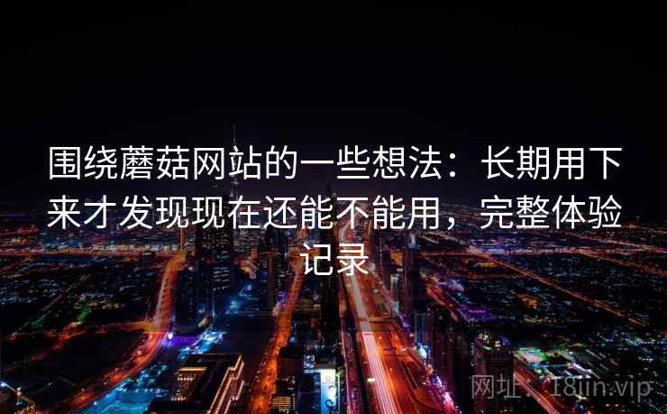 围绕蘑菇网站的一些想法：长期用下来才发现现在还能不能用，完整体验记录