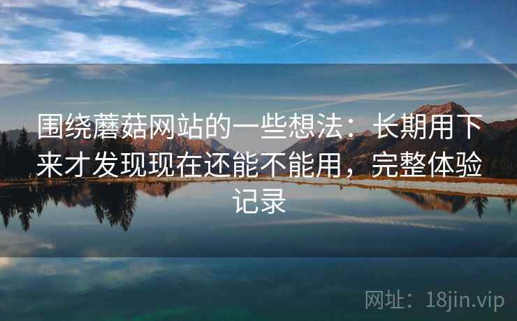 围绕蘑菇网站的一些想法：长期用下来才发现现在还能不能用，完整体验记录