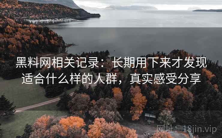 黑料网相关记录:长期用下来才发现适合什么样的人群,真实感受分享 黑料网相关记录:长期用下来才发现适合什么样的人群,真实感受分享