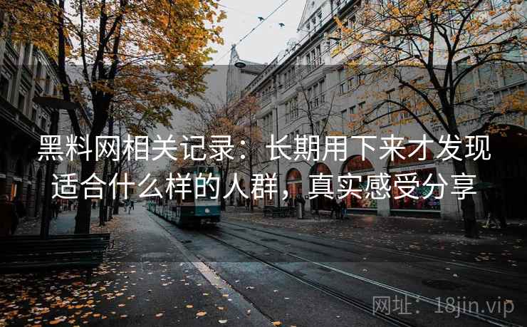 黑料网相关记录:长期用下来才发现适合什么样的人群,真实感受分享 黑料网相关记录:长期用下来才发现适合什么样的人群,真实感受分享