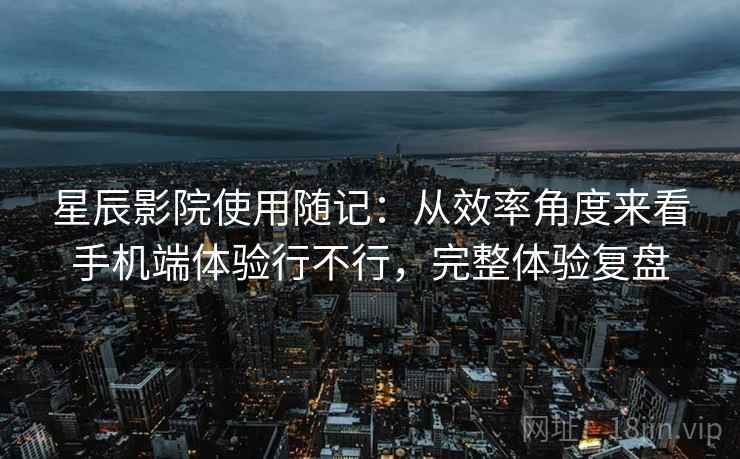 星辰影院使用随记:从效率角度来看手机端体验行不行,完整体验复盘 星辰影院使用随记:从效率角度来看手机端体验行不行,完整体验复盘