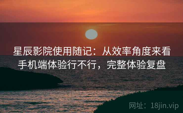 星辰影院使用随记:从效率角度来看手机端体验行不行,完整体验复盘 星辰影院使用随记:从效率角度来看手机端体验行不行,完整体验复盘
