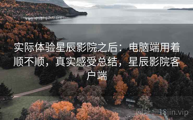 实际体验星辰影院之后:电脑端用着顺不顺,真实感受总结,星辰影院客户端 实际体验星辰影院之后:电脑端用着顺不顺,真实感受总结,星辰影院客户端