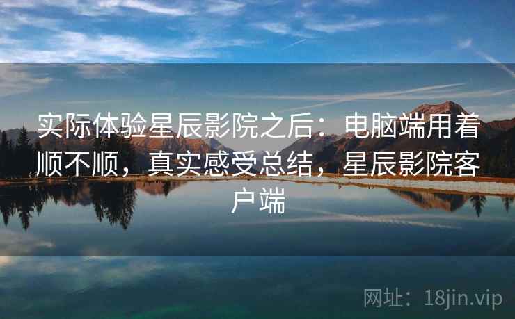 实际体验星辰影院之后:电脑端用着顺不顺,真实感受总结,星辰影院客户端 实际体验星辰影院之后:电脑端用着顺不顺,真实感受总结,星辰影院客户端
