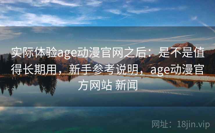 实际体验age动漫官网之后:是不是值得长期用,新手参考说明,age动漫官方网站 新闻 实际体验age动漫官网之后:是不是值得长期用,新手参考说明,age动漫官方网站 新闻