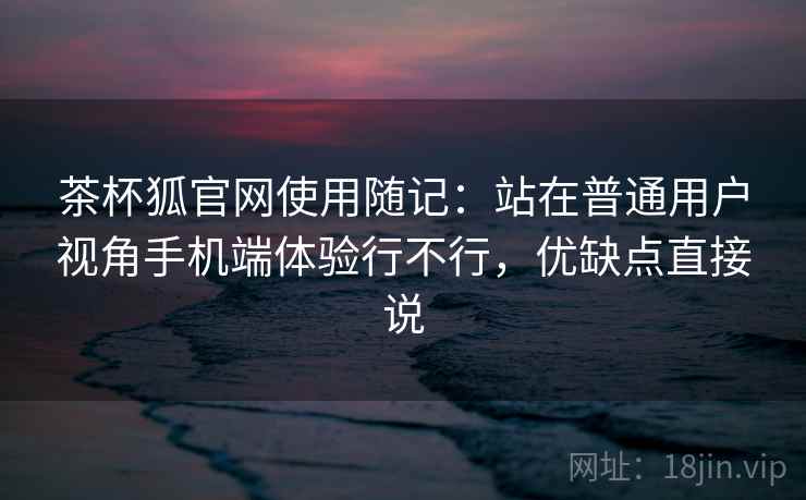 茶杯狐官网使用随记:站在普通用户视角手机端体验行不行,优缺点直接说 茶杯狐官网使用随记:站在普通用户视角手机端体验行不行,优缺点直接说