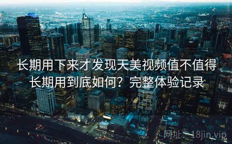长期用下来才发现天美视频值不值得长期用到底如何?完整体验记录 长期用下来才发现天美视频值不值得长期用到底如何?完整体验记录