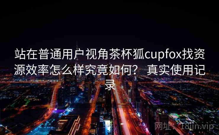 站在普通用户视角茶杯狐cupfox找资源效率怎么样究竟如何? 真实使用记录 站在普通用户视角茶杯狐cupfox找资源效率怎么样究竟如何? 真实使用记录