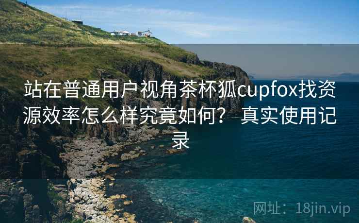 站在普通用户视角茶杯狐cupfox找资源效率怎么样究竟如何? 真实使用记录 站在普通用户视角茶杯狐cupfox找资源效率怎么样究竟如何? 真实使用记录