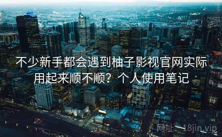 不少新手都会遇到柚子影视官网实际用起来顺不顺?个人使用笔记 不少新手都会遇到柚子影视官网实际用起来顺不顺?个人使用笔记