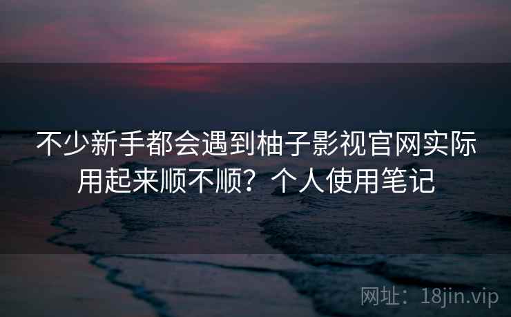 不少新手都会遇到柚子影视官网实际用起来顺不顺?个人使用笔记 不少新手都会遇到柚子影视官网实际用起来顺不顺?个人使用笔记