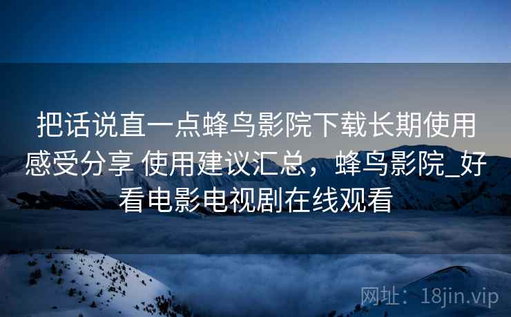 把话说直一点蜂鸟影院下载长期使用感受分享 使用建议汇总,蜂鸟影院_好看电影电视剧在线观看 把话说直一点蜂鸟影院下载长期使用感受分享 使用建议汇总,蜂鸟影院_好看电影电视剧在线观看