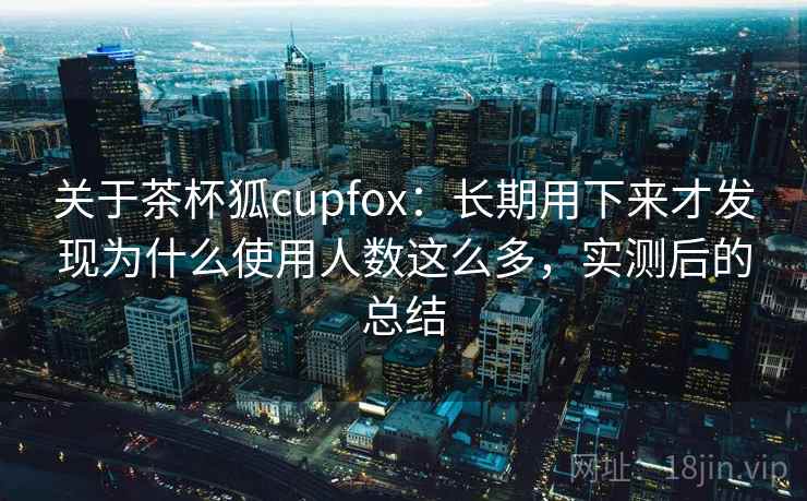 关于茶杯狐cupfox:长期用下来才发现为什么使用人数这么多,实测后的总结 关于茶杯狐cupfox:长期用下来才发现为什么使用人数这么多,实测后的总结