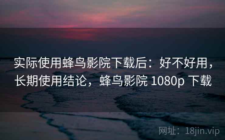 实际使用蜂鸟影院下载后:好不好用,长期使用结论,蜂鸟影院 1080p 下载 实际使用蜂鸟影院下载后:好不好用,长期使用结论,蜂鸟影院 1080p 下载