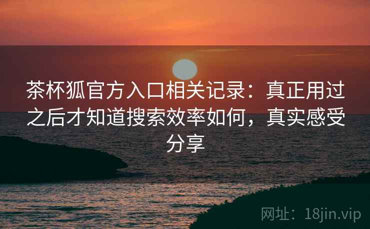 茶杯狐官方入口相关记录：真正用过之后才知道搜索效率如何，真实感受分享