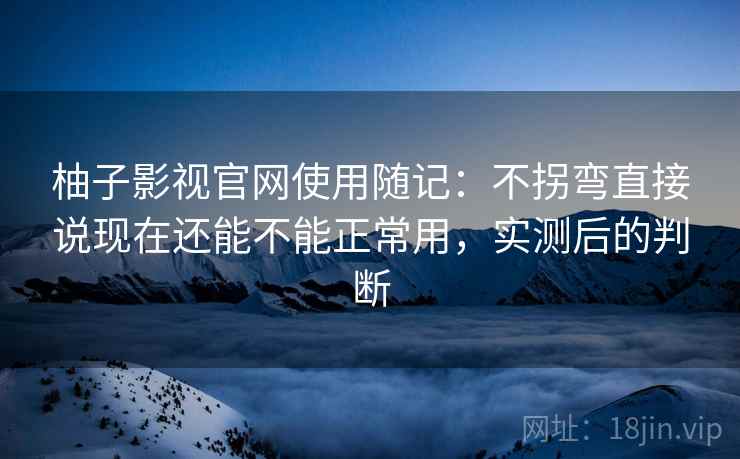 柚子影视官网使用随记:不拐弯直接说现在还能不能正常用,实测后的判断 柚子影视官网使用随记:不拐弯直接说现在还能不能正常用,实测后的判断