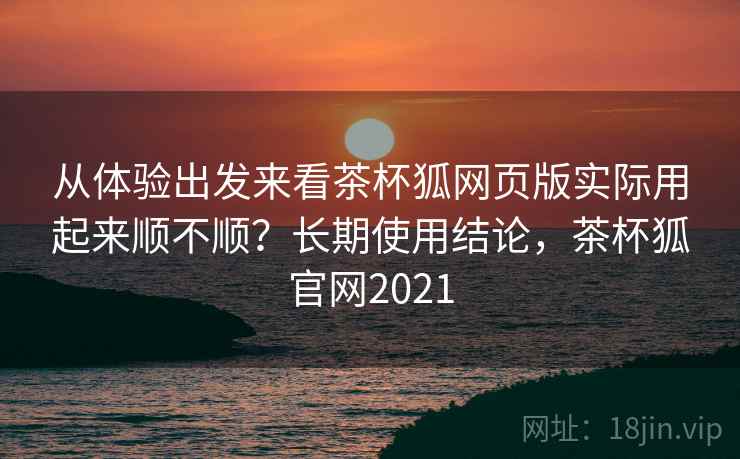 从体验出发来看茶杯狐网页版实际用起来顺不顺?长期使用结论,茶杯狐官网2021 从体验出发来看茶杯狐网页版实际用起来顺不顺?长期使用结论,茶杯狐官网2021