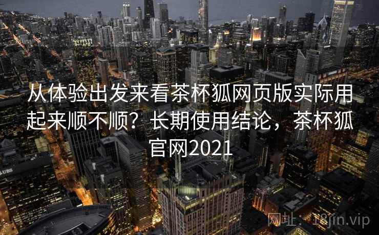 从体验出发来看茶杯狐网页版实际用起来顺不顺？长期使用结论，茶杯狐官网2021